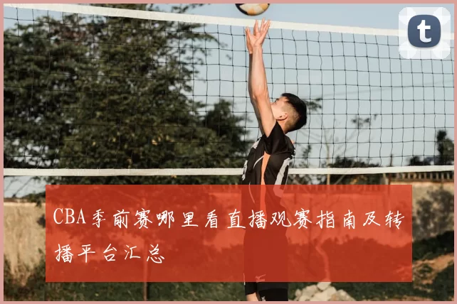 CBA季前赛哪里看直播观赛指南及转播平台汇总