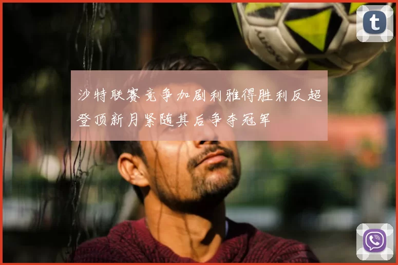 沙特联赛竞争加剧利雅得胜利反超登顶新月紧随其后争夺冠军