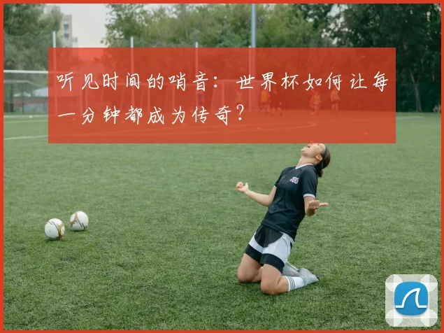 听见时间的哨音:世界杯如何让每一分钟都成为传奇?