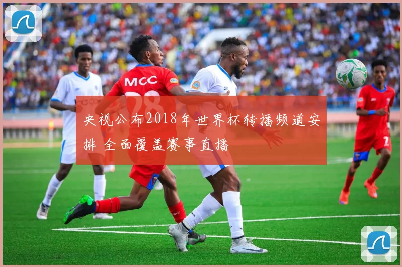央视公布2018年世界杯转播频道安排 全面覆盖赛事直播