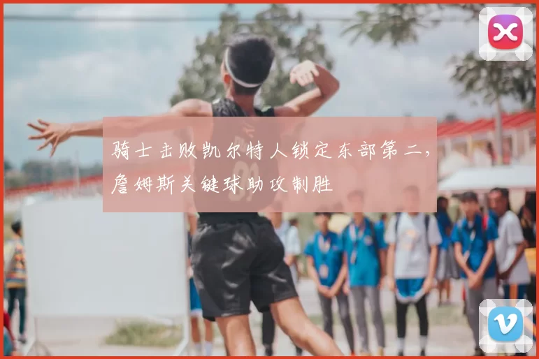 骑士击败凯尔特人锁定东部第二，詹姆斯关键球助攻制胜