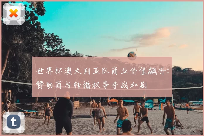 世界杯澳大利亚队商业价值飙升:赞助商与转播权争夺战加剧