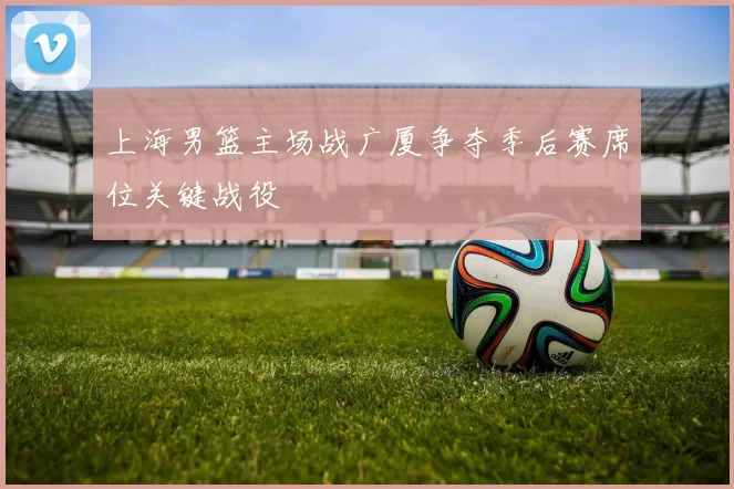 上海男篮主场战广厦争夺季后赛席位关键战役