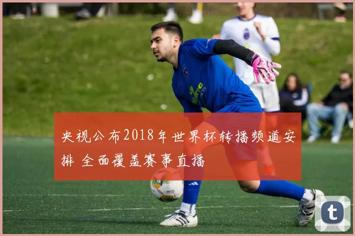 央视公布2018年世界杯转播频道安排 全面覆盖赛事直播