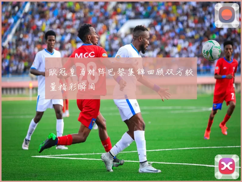 欧冠皇马对阵巴黎集锦回顾双方较量精彩瞬间