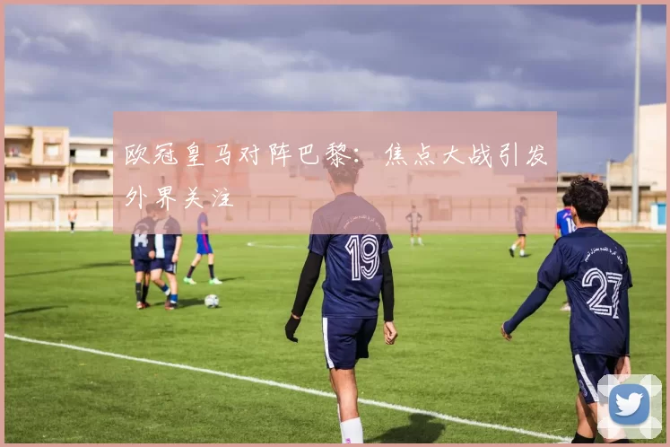 欧冠皇马对阵巴黎:焦点大战引发外界关注