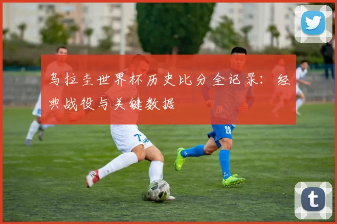 乌拉圭世界杯历史比分全记录:经典战役与关键数据