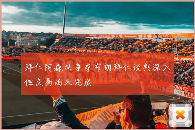 拜仁阿森纳争夺布朗拜仁谈判深入但交易尚未完成