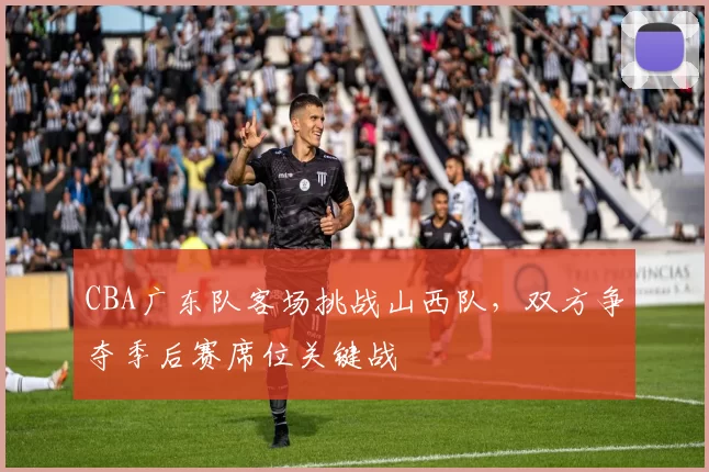 CBA广东队客场挑战山西队，双方争夺季后赛席位关键战
