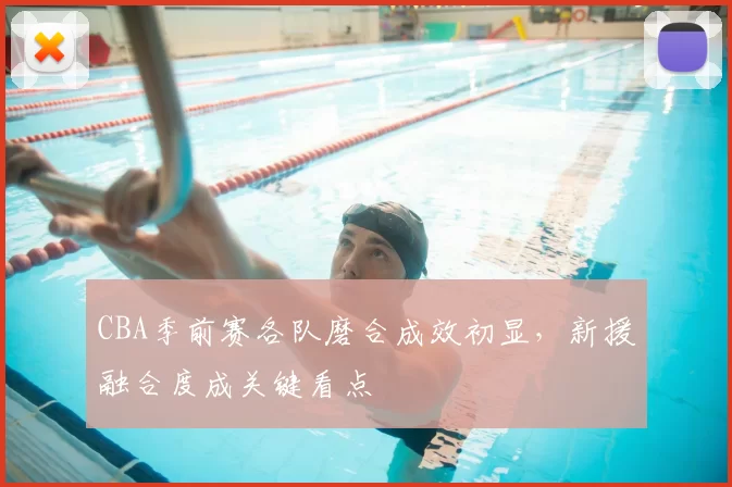 CBA季前赛各队磨合成效初显,新援融合度成关键看点