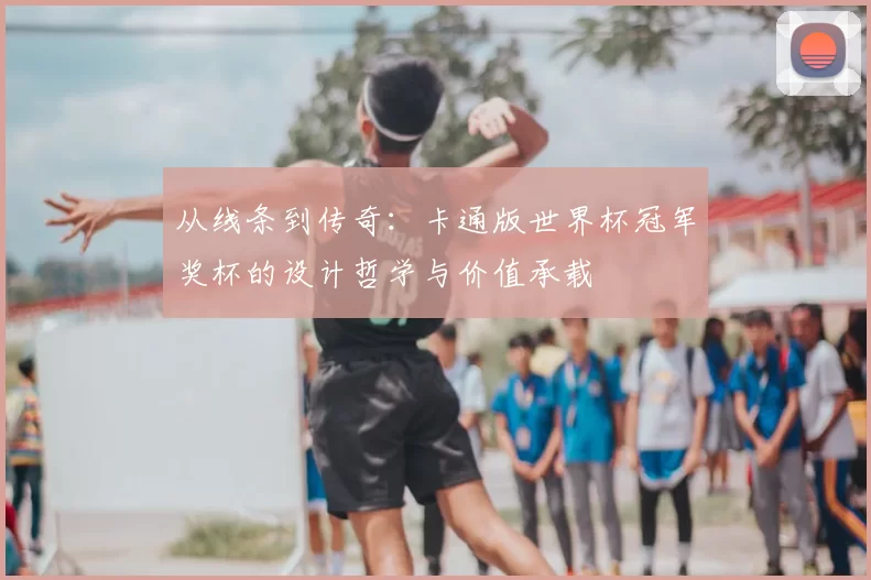 从线条到传奇:卡通版世界杯冠军奖杯的设计哲学与价值承载