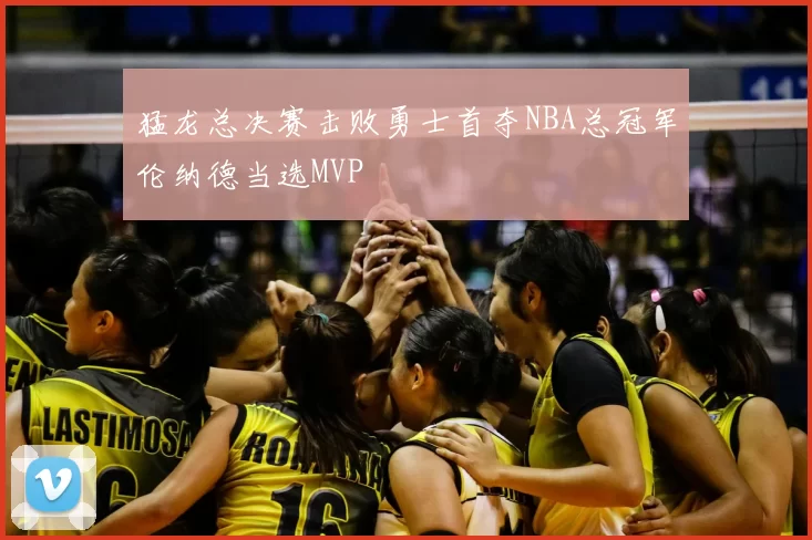 猛龙总决赛击败勇士首夺NBA总冠军伦纳德当选MVP