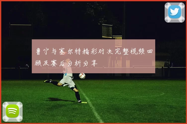 鲁宁与塞尔特精彩对决完整视频回顾及赛后分析分享