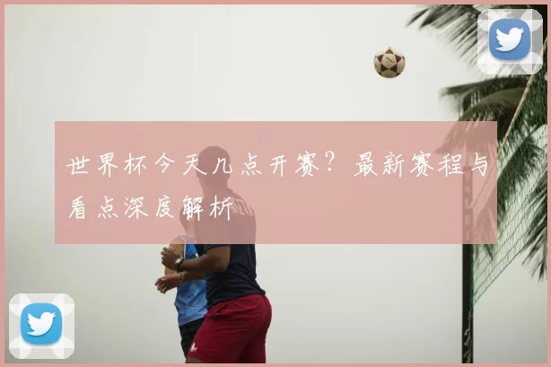 世界杯今天几点开赛?最新赛程与看点深度解析