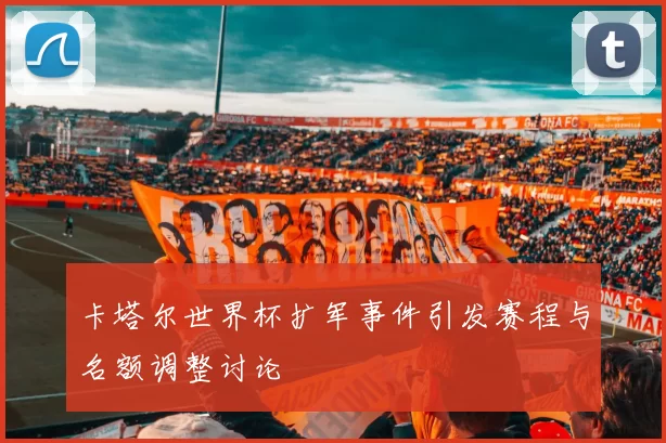 卡塔尔世界杯扩军事件引发赛程与名额调整讨论