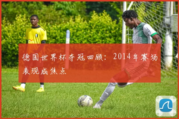 德国世界杯夺冠回顾:2014年赛场表现成焦点