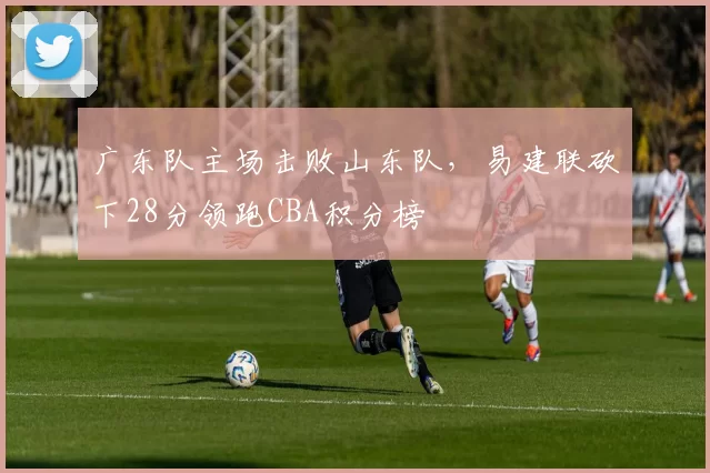 广东队主场击败山东队，易建联砍下28分领跑CBA积分榜