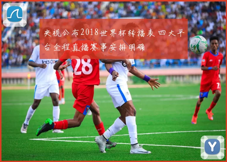 央视公布2018世界杯转播表 四大平台全程直播赛事安排明确