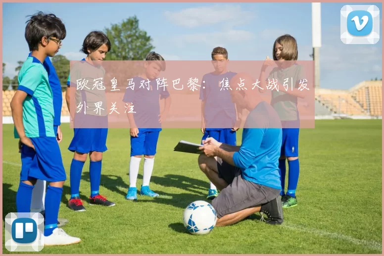 欧冠皇马对阵巴黎:焦点大战引发外界关注