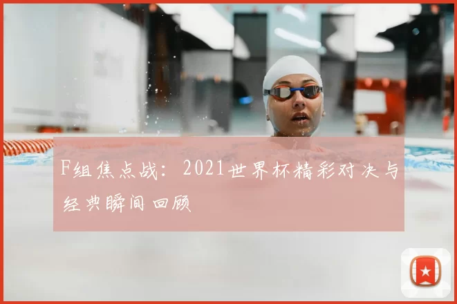 F组焦点战:2021世界杯精彩对决与经典瞬间回顾