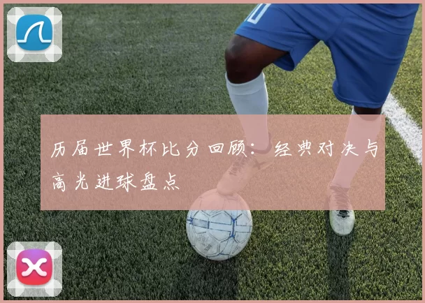 历届世界杯比分回顾：经典对决与高光进球盘点