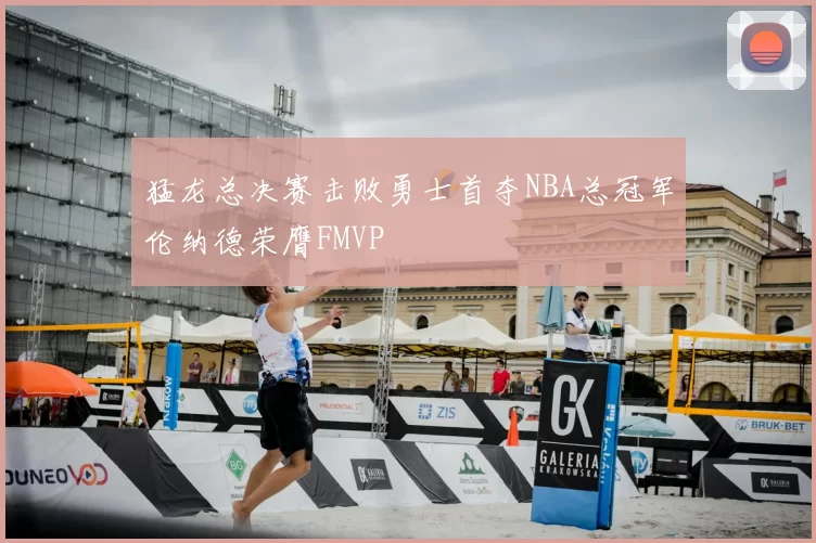 猛龙总决赛击败勇士首夺NBA总冠军伦纳德荣膺FMVP