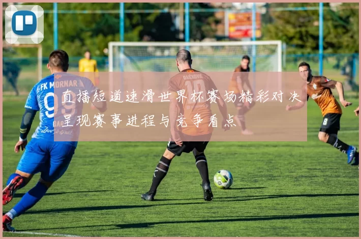 直播短道速滑世界杯赛场精彩对决呈现赛事进程与竞争看点