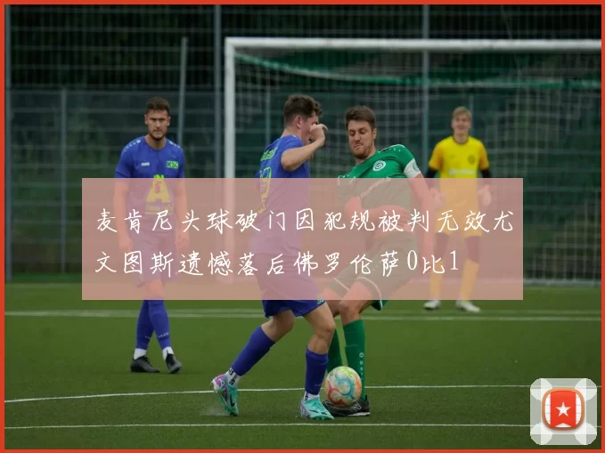 麦肯尼头球破门因犯规被判无效尤文图斯遗憾落后佛罗伦萨0比1
