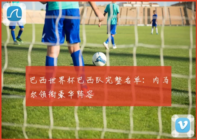 巴西世界杯巴西队完整名单:内马尔领衔豪华阵容