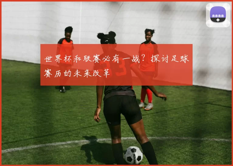 世界杯和联赛必有一战？探讨足球赛历的未来改革