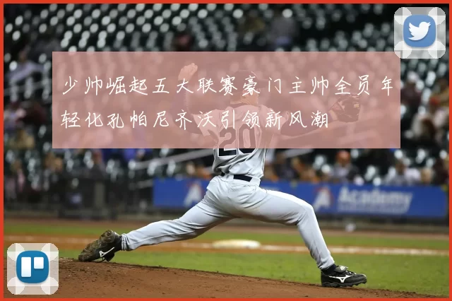 少帅崛起五大联赛豪门主帅全员年轻化孔帕尼齐沃引领新风潮