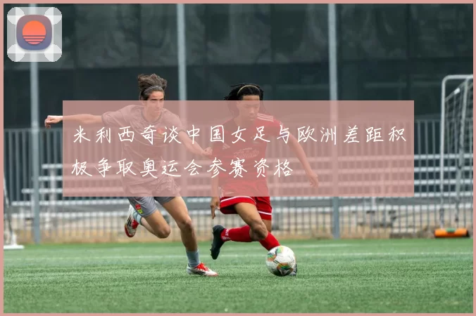 米利西奇谈中国女足与欧洲差距积极争取奥运会参赛资格