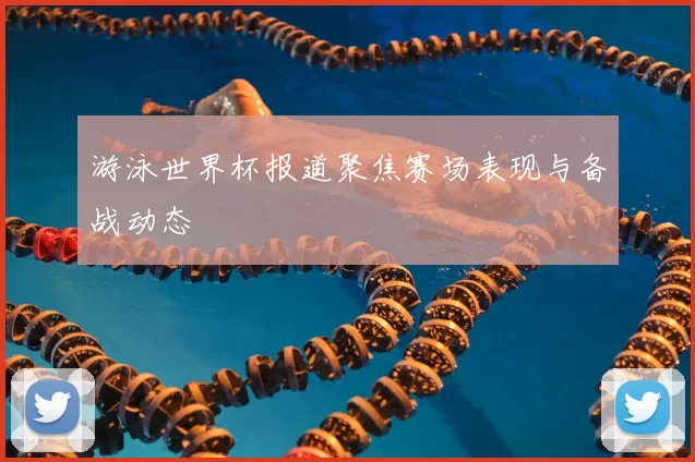 游泳世界杯报道聚焦赛场表现与备战动态