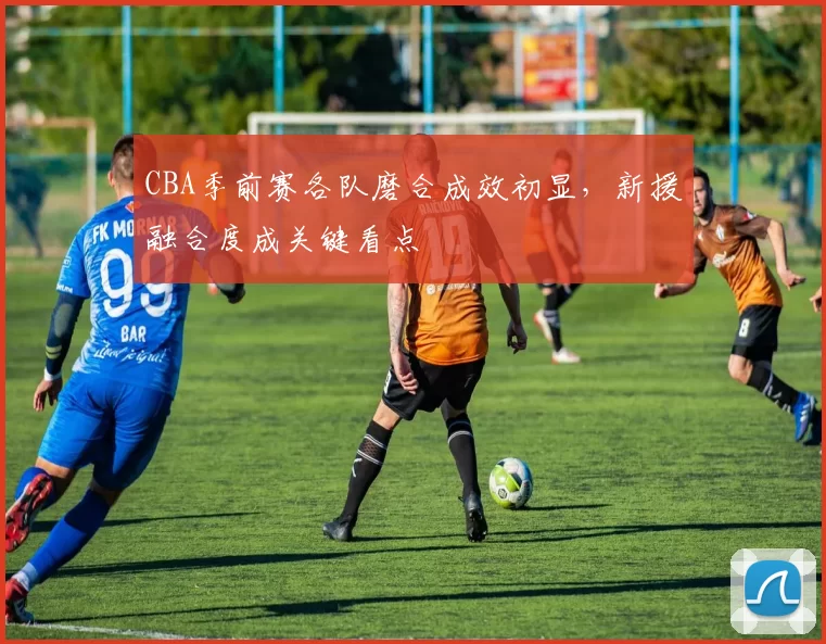 CBA季前赛各队磨合成效初显，新援融合度成关键看点