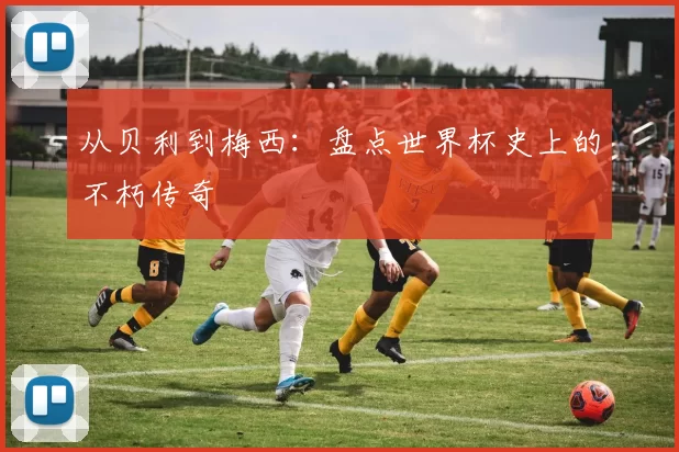 从贝利到梅西：盘点世界杯史上的不朽传奇