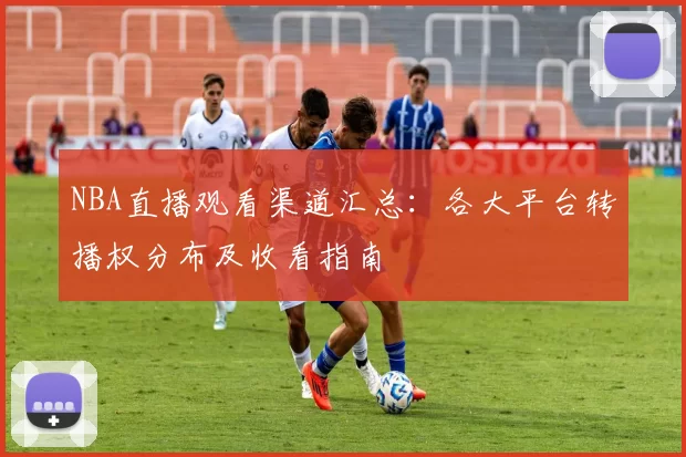 NBA直播观看渠道汇总:各大平台转播权分布及收看指南