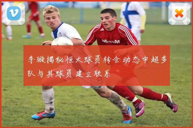 李璇揭秘恒大球员转会动态中超多队与其球员建立联系