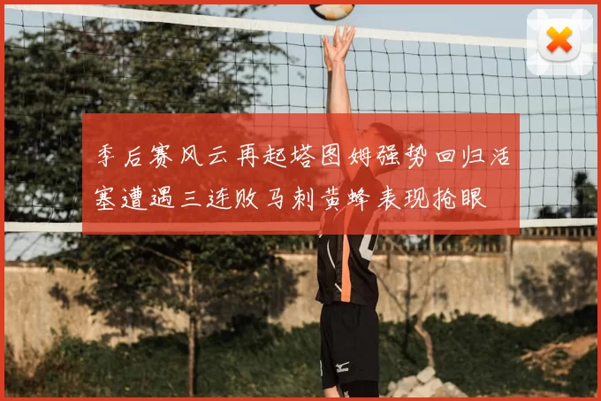 季后赛风云再起塔图姆强势回归活塞遭遇三连败马刺黄蜂表现抢眼