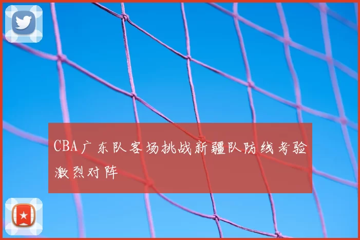 CBA广东队客场挑战新疆队防线考验激烈对阵