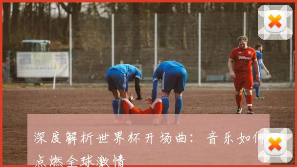 深度解析世界杯开场曲：音乐如何点燃全球激情