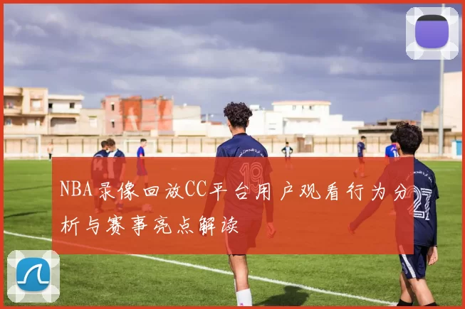 NBA录像回放CC平台用户观看行为分析与赛事亮点解读