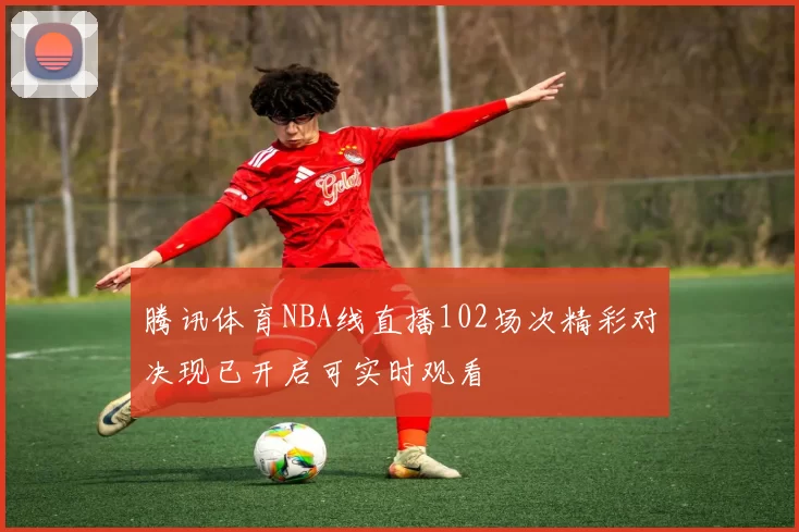 腾讯体育NBA线直播102场次精彩对决现已开启可实时观看