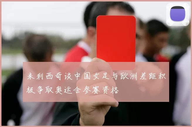 米利西奇谈中国女足与欧洲差距积极争取奥运会参赛资格