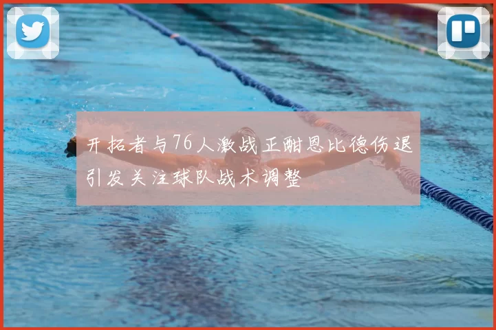 开拓者与76人激战正酣恩比德伤退引发关注球队战术调整