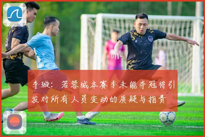 李璇:若蓉城本赛季未能夺冠将引发对所有人员变动的质疑与指责