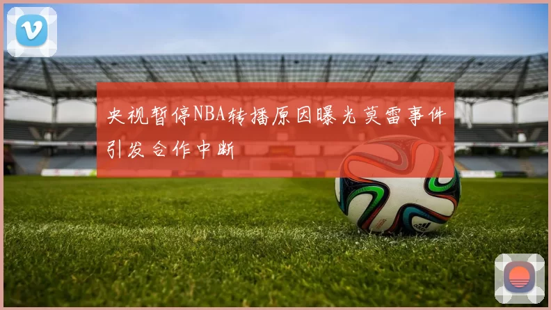 央视暂停NBA转播原因曝光莫雷事件引发合作中断