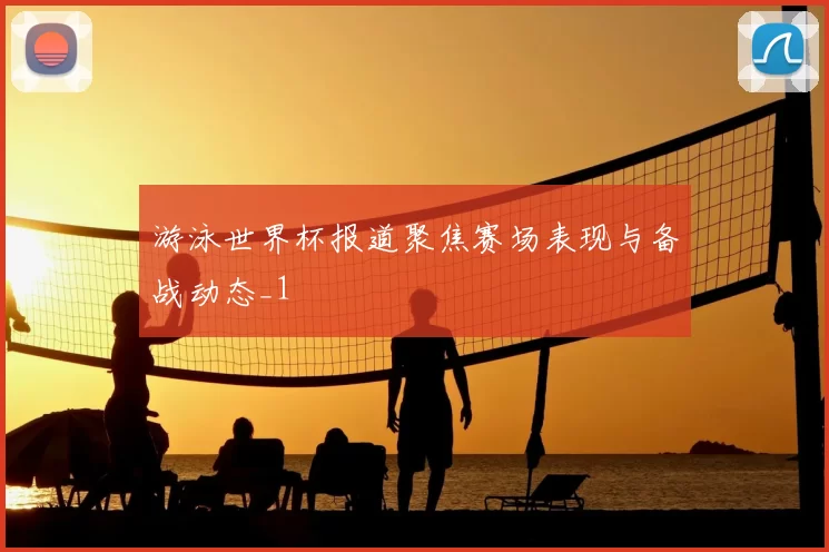 游泳世界杯报道聚焦赛场表现与备战动态_1