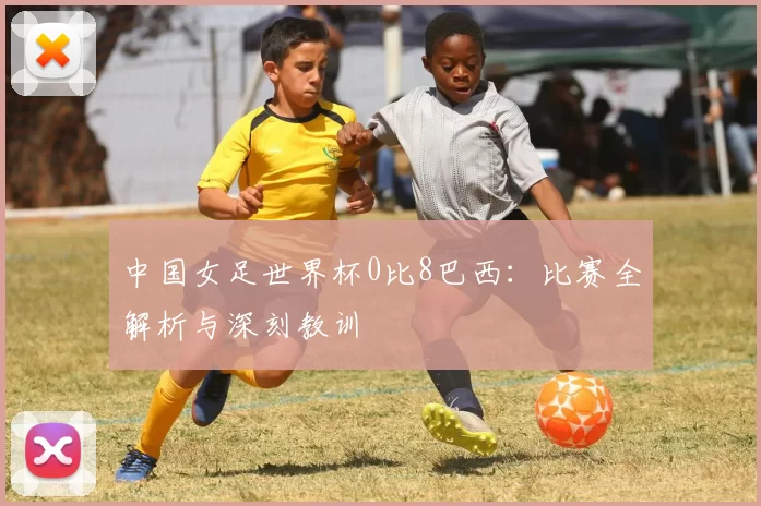 中国女足世界杯0比8巴西:比赛全解析与深刻教训