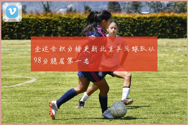 全运会积分榜更新北京乒乓球队以98分稳居第一名