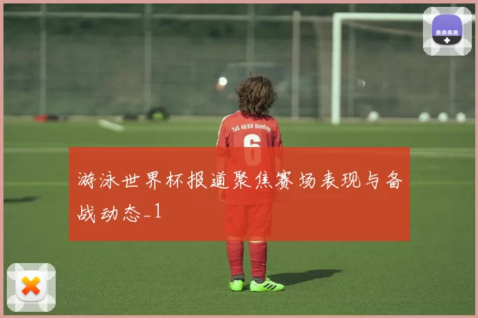 游泳世界杯报道聚焦赛场表现与备战动态_1